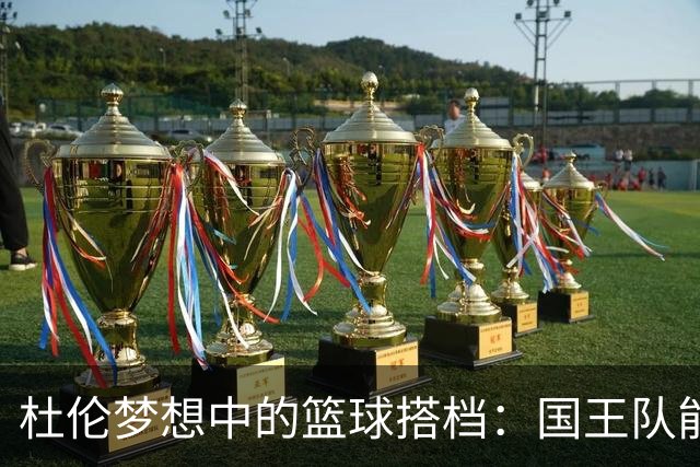 杜伦梦想中的篮球搭档：国王队能否迎来双星闪耀？