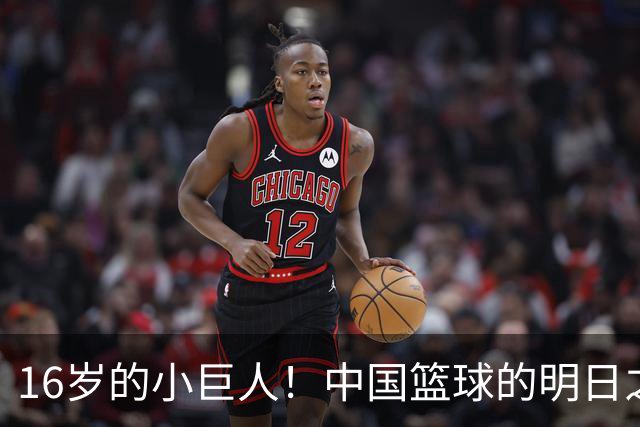 16岁的小巨人！中国篮球的明日之星奔向美利坚
